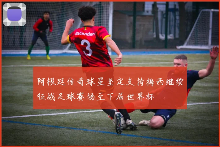 阿根廷传奇球星坚定支持梅西继续征战足球赛场至下届世界杯