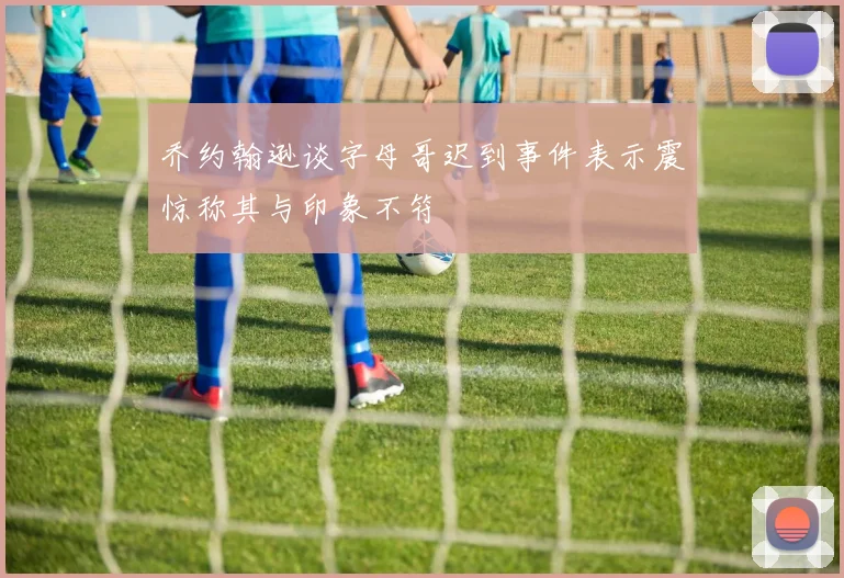 乔约翰逊谈字母哥迟到事件表示震惊称其与印象不符