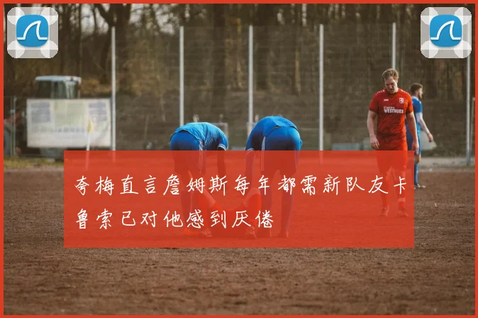 夸梅直言詹姆斯每年都需新队友卡鲁索已对他感到厌倦