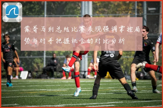 蒙哥马利总结比赛表现强调掌控局势与对手把握机会的对比分析