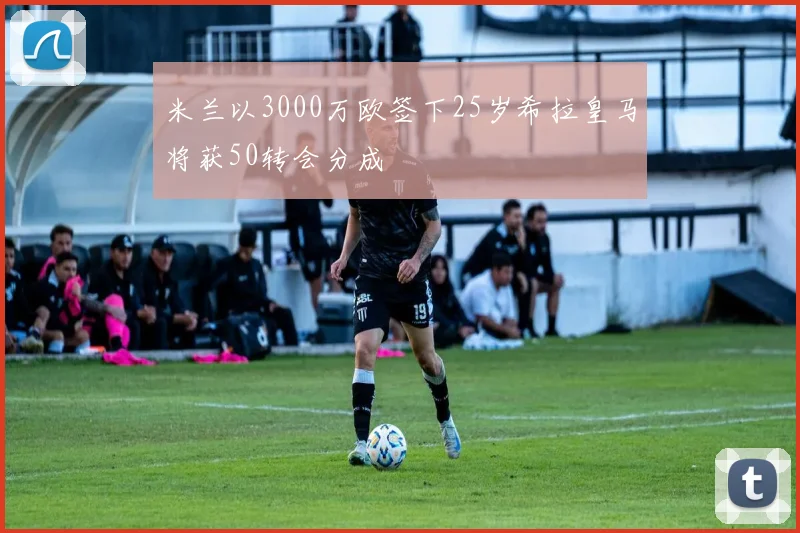米兰以3000万欧签下25岁希拉皇马将获50转会分成