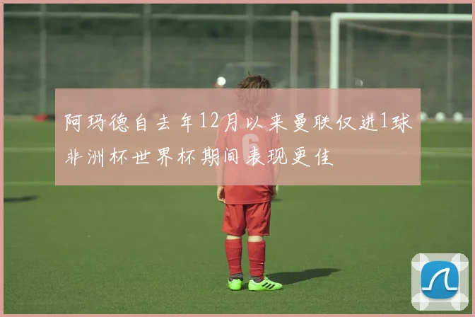 阿玛德自去年12月以来曼联仅进1球非洲杯世界杯期间表现更佳